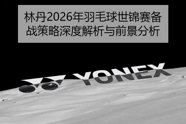 林丹2026年羽毛球世锦赛备战策略深度解析与前景分析