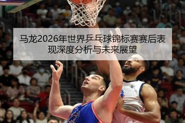 马龙2026年世界乒乓球锦标赛赛后表现深度分析与未来展望