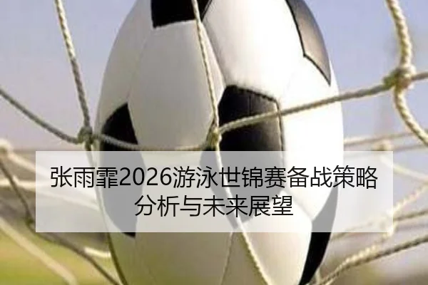 张雨霏2026游泳世锦赛备战策略分析与未来展望