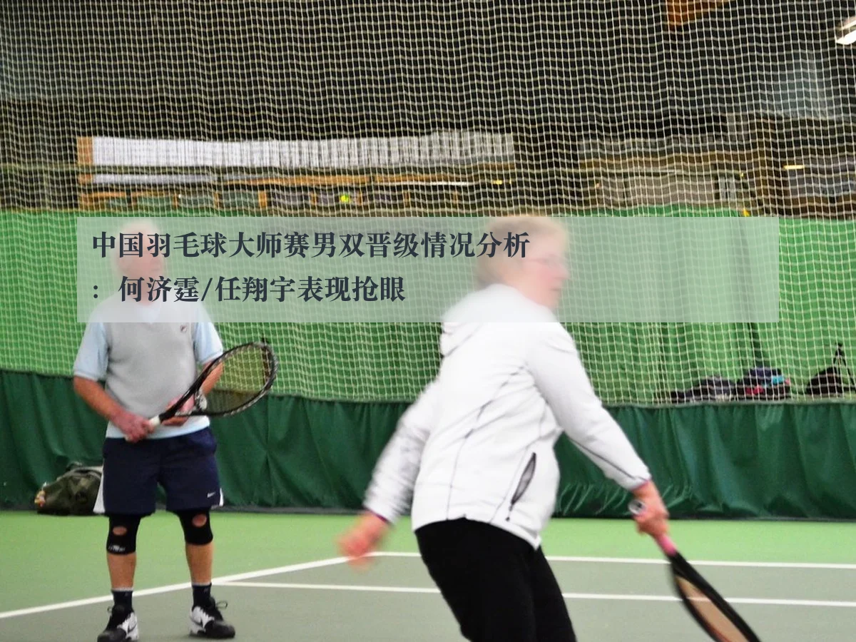 中国羽毛球大师赛男双晋级情况分析:何济霆/任翔宇表现抢眼
